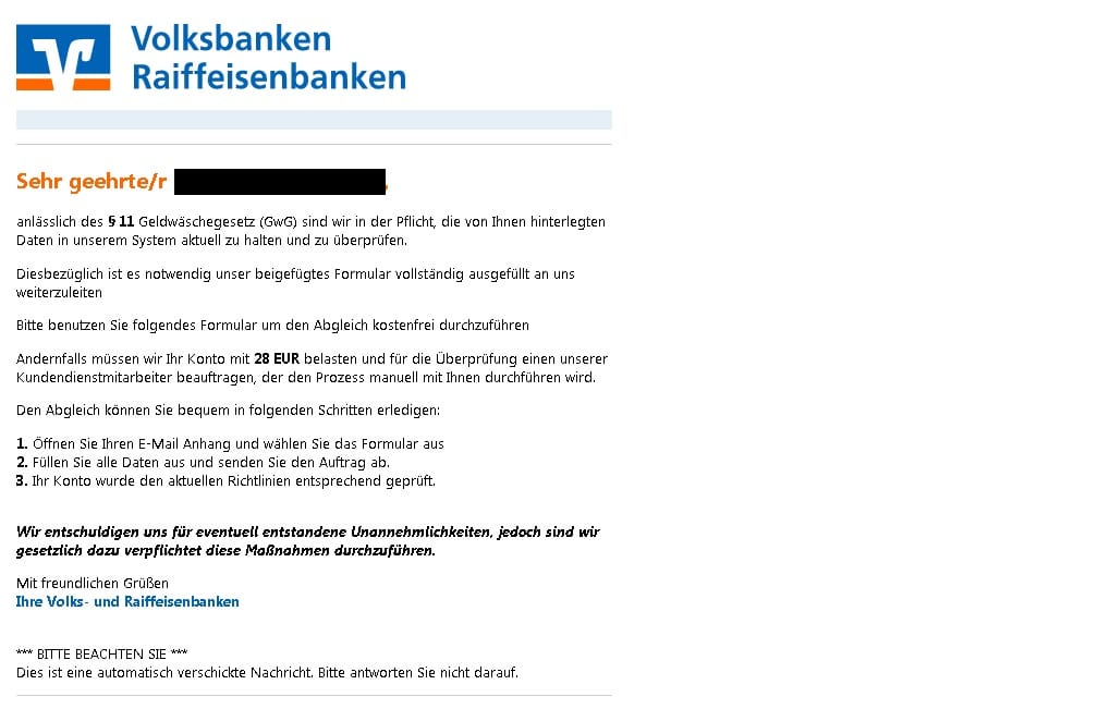 Daneben verschicken Unbekannte derzeit Phishing-Mails an Kunden der Volksbanken Raiffeisenbanken. Hier wird behauptet, dass Nutzer ihre Daten aufgrund des Geldwäschegesetzes aktualisieren müssen. Darum sollen Nutzer ein Formular im Anhang herunterladen, ausfüllen und "den Auftrag" abschicken. Wer das nicht tut, soll angeblich 28 Euro Bearbeitungsgebühr zahlen müssen.