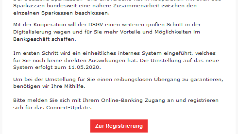 Beliebt sind Phishing-Mails in Namen von Banken – wie den Sparkassen. So behaupten Betrüger in diesem Fall, dass das System aller Sparkassen vereinheitlichen will. Nutzer sollen sich dafür für das "Connect-Update" registrieren. Wer das tut, landet auf einer gefälschten Sparkassen-Seite und gibt seine Daten an Betrüger.