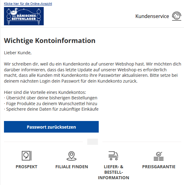 Die Verbraucherzentrale warnt auch vor Phishing-Nachrichten in Namen des Dänischen Bettenlagers. Die Betreffzeile laute "Informationen zu deinem Kundenkonto". Nutzer sollen ihr Passwort zurücksetzen. Ein weiterer Versuch, persönliche Daten abzugreifen.