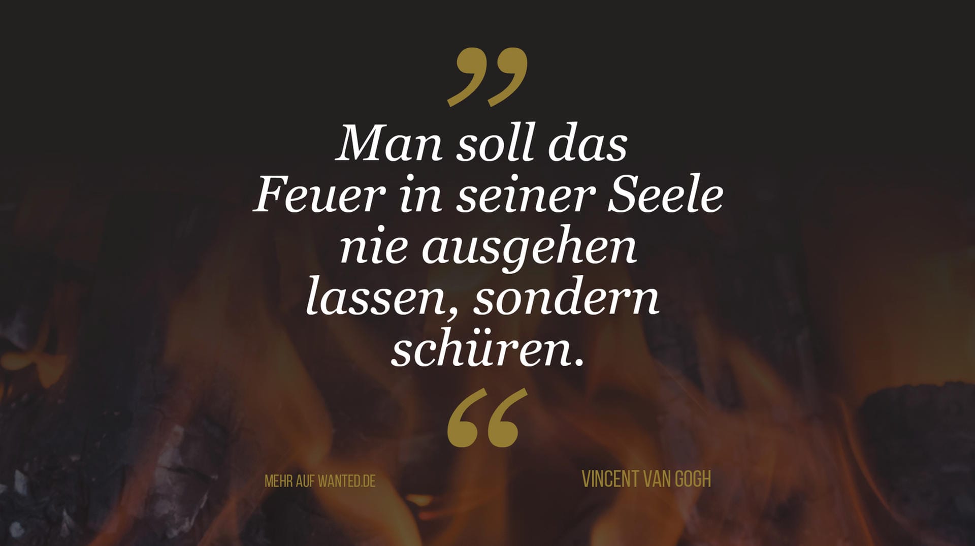 Vincent Willem van Gogh: "Man soll das Feuer in seiner Seele nie ausgehen lassen, sondern es schüren." Vincent Willem van Gogh: "Man soll das Feuer in seiner Seele nie ausgehen lassen, sondern es schüren."